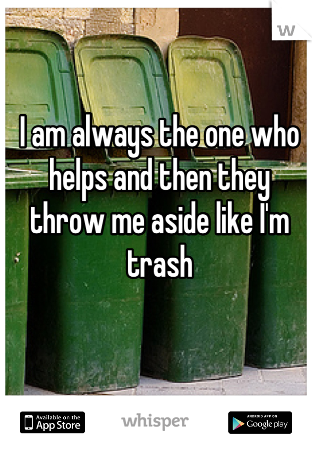 I am always the one who helps and then they throw me aside like I'm trash