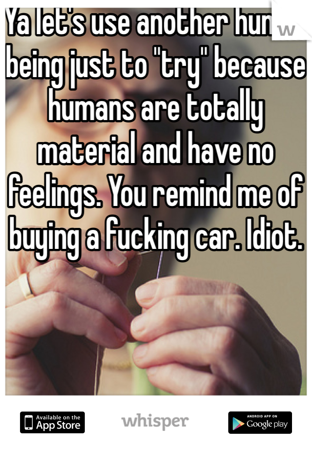 Ya let's use another human being just to "try" because humans are totally material and have no feelings. You remind me of buying a fucking car. Idiot. 