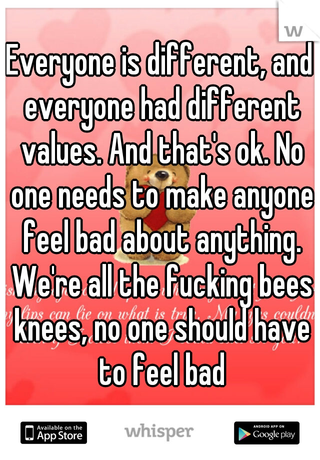 Everyone is different, and everyone had different values. And that's ok. No one needs to make anyone feel bad about anything. We're all the fucking bees knees, no one should have to feel bad