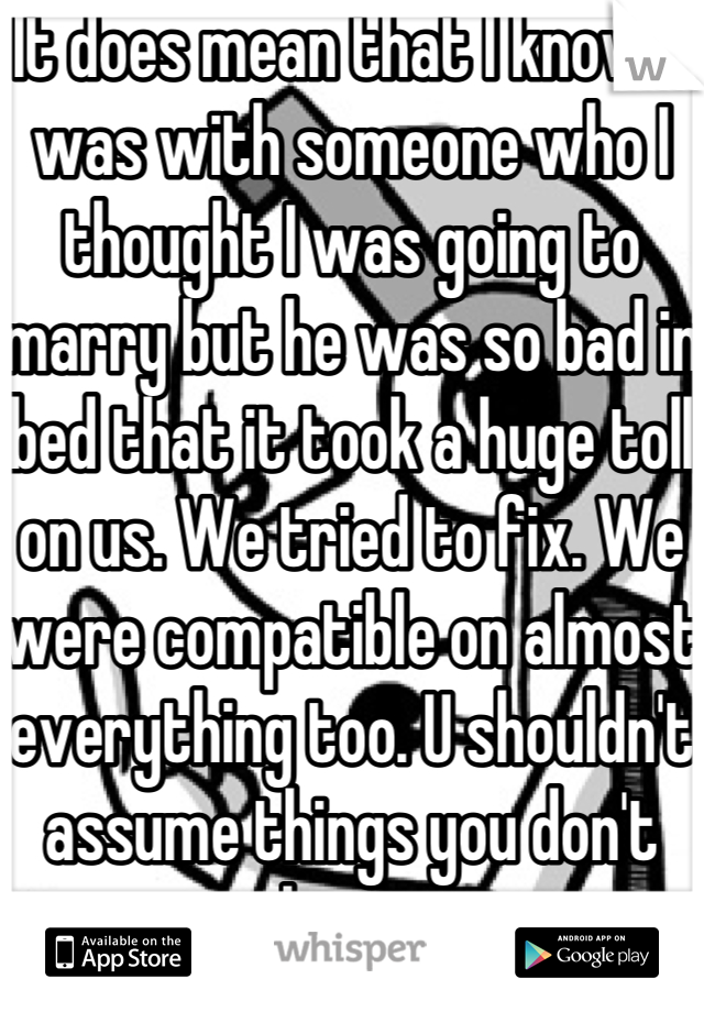 It does mean that I know. I was with someone who I thought I was going to marry but he was so bad in bed that it took a huge toll on us. We tried to fix. We were compatible on almost everything too. U shouldn't assume things you don't know