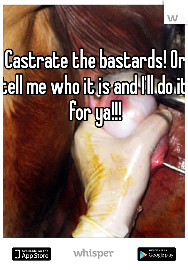 Castrate the bastards! Or tell me who it is and I'll do it for ya!!!