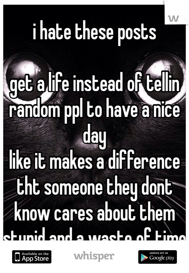 i hate these posts

get a life instead of tellin random ppl to have a nice day
like it makes a difference tht someone they dont know cares about them
stupid and a waste of time
