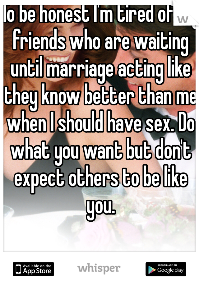 To be honest I'm tired of my friends who are waiting until marriage acting like they know better than me when I should have sex. Do what you want but don't expect others to be like you.