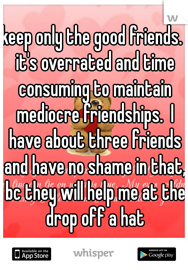 keep only the good friends.  it's overrated and time consuming to maintain mediocre friendships.  I have about three friends and have no shame in that, bc they will help me at the drop off a hat