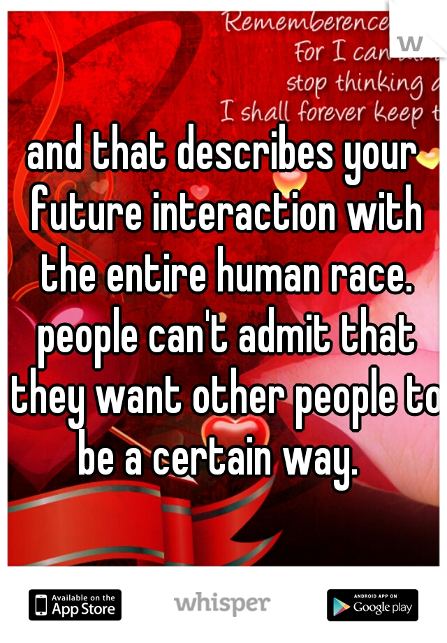 and that describes your future interaction with the entire human race. people can't admit that they want other people to be a certain way.  