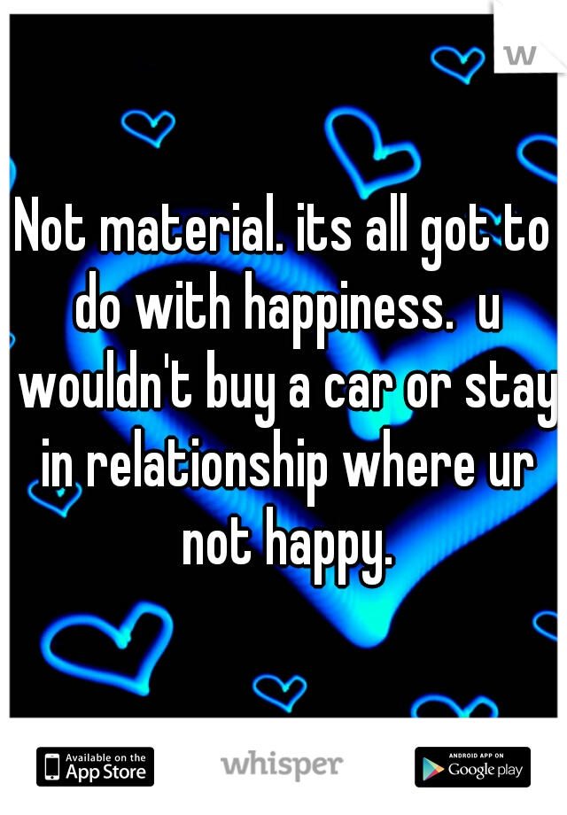 Not material. its all got to do with happiness.  u wouldn't buy a car or stay in relationship where ur not happy.