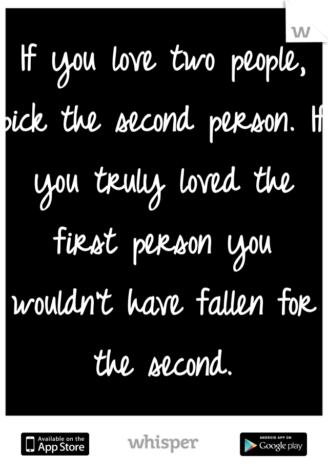 If you love two people, pick the second person. If you truly loved the first person you wouldn't have fallen for the second.