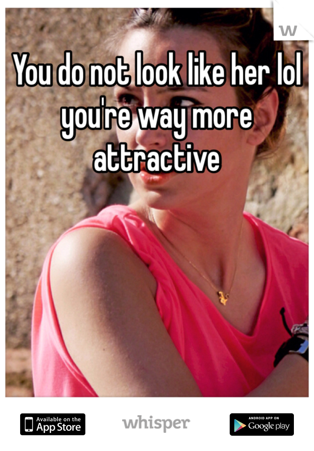 You do not look like her lol you're way more attractive