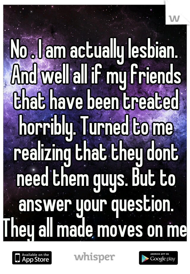 No . I am actually lesbian. And well all if my friends that have been treated horribly. Turned to me realizing that they dont need them guys. But to answer your question. They all made moves on me.