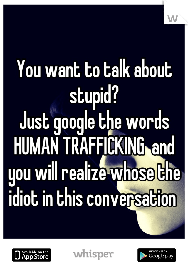 You want to talk about stupid?
Just google the words HUMAN TRAFFICKING  and you will realize whose the idiot in this conversation 