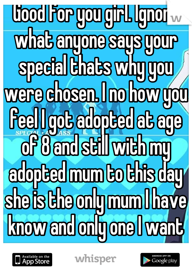 Good for you girl. Ignore what anyone says your special thats why you were chosen. I no how you feel I got adopted at age of 8 and still with my adopted mum to this day she is the only mum I have know and only one I want to x