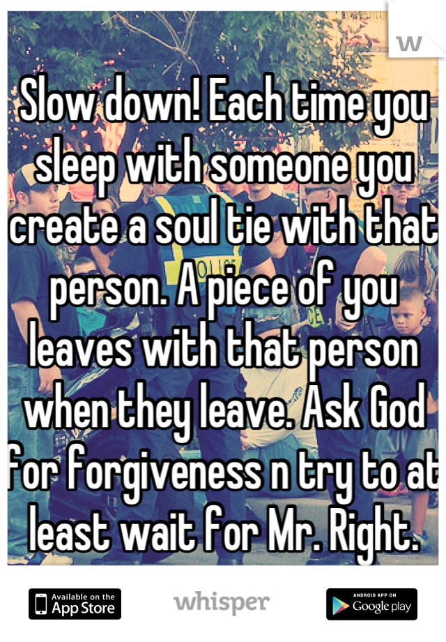 Slow down! Each time you sleep with someone you create a soul tie with that person. A piece of you leaves with that person when they leave. Ask God for forgiveness n try to at least wait for Mr. Right.