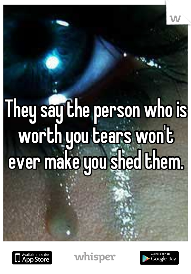 They say the person who is worth you tears won't ever make you shed them.