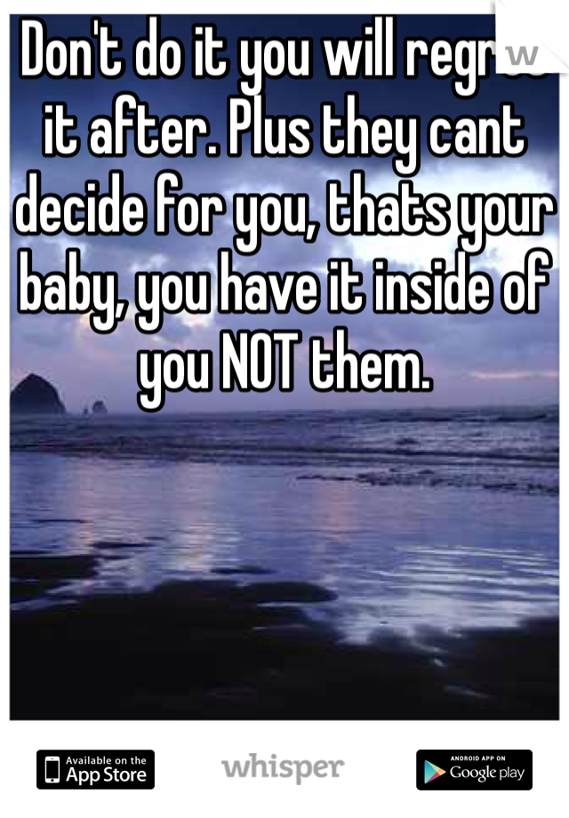 Don't do it you will regret it after. Plus they cant decide for you, thats your baby, you have it inside of you NOT them. 