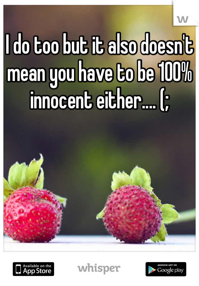 I do too but it also doesn't mean you have to be 100% innocent either.... (;