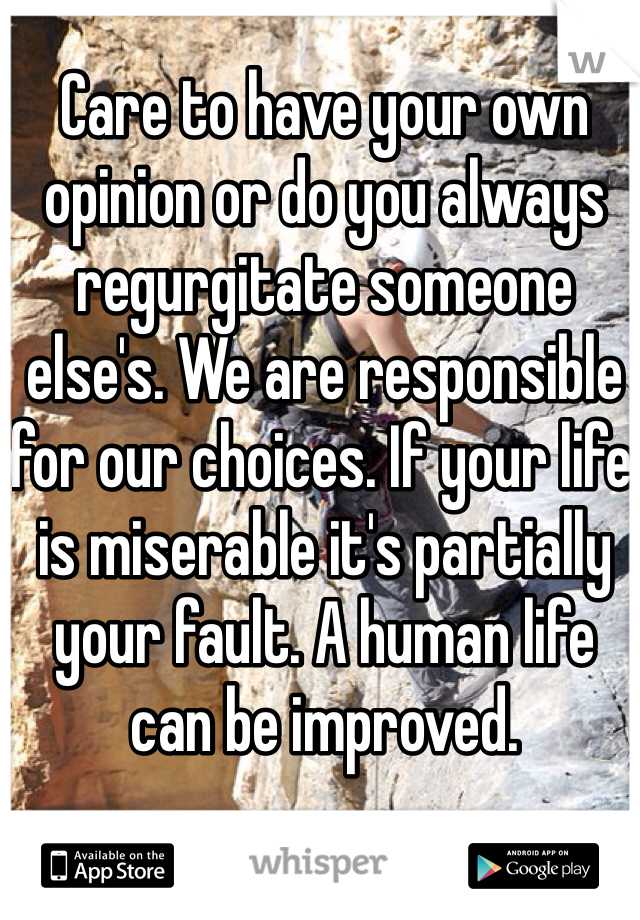Care to have your own opinion or do you always regurgitate someone else's. We are responsible for our choices. If your life is miserable it's partially your fault. A human life can be improved. 