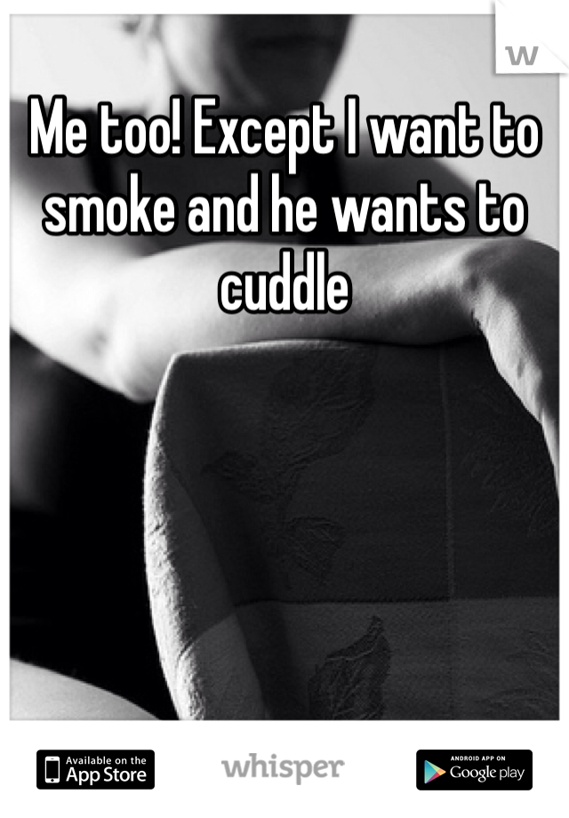 Me too! Except I want to smoke and he wants to cuddle 