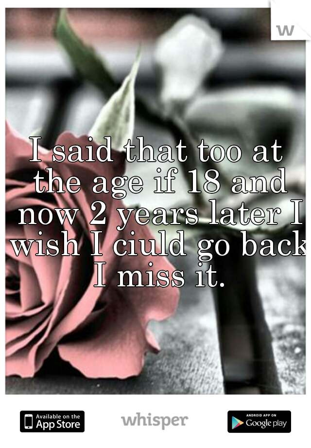 I said that too at the age if 18 and now 2 years later I wish I ciuld go back I miss it.