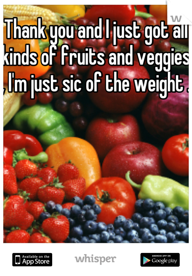 Thank you and I just got all kinds of fruits and veggies , I'm just sic of the weight .