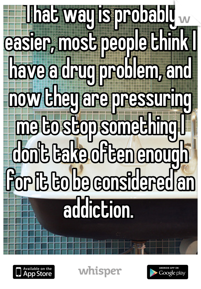 That way is probably easier, most people think I have a drug problem, and now they are pressuring me to stop something I don't take often enough for it to be considered an addiction. 