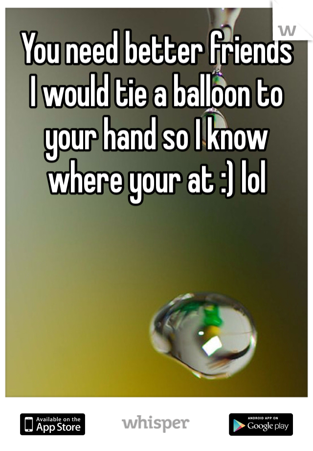 You need better friends 
I would tie a balloon to your hand so I know where your at :) lol
