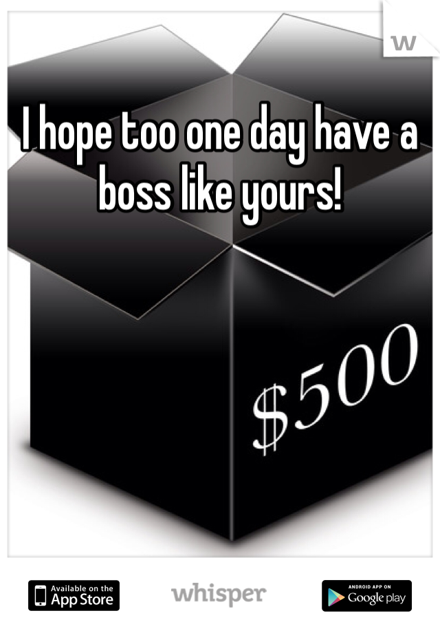 I hope too one day have a boss like yours!