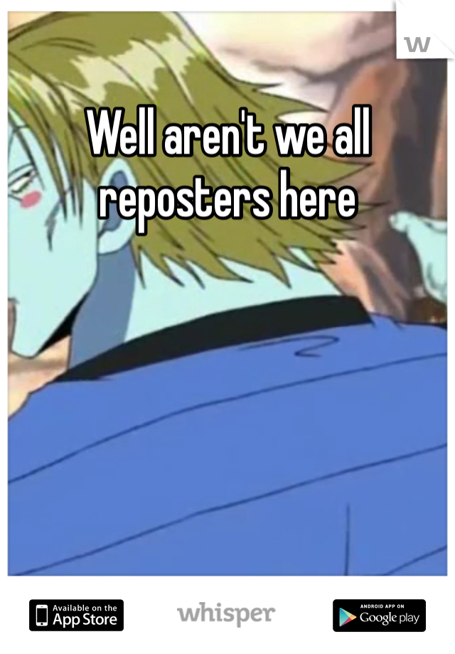 Well aren't we all reposters here