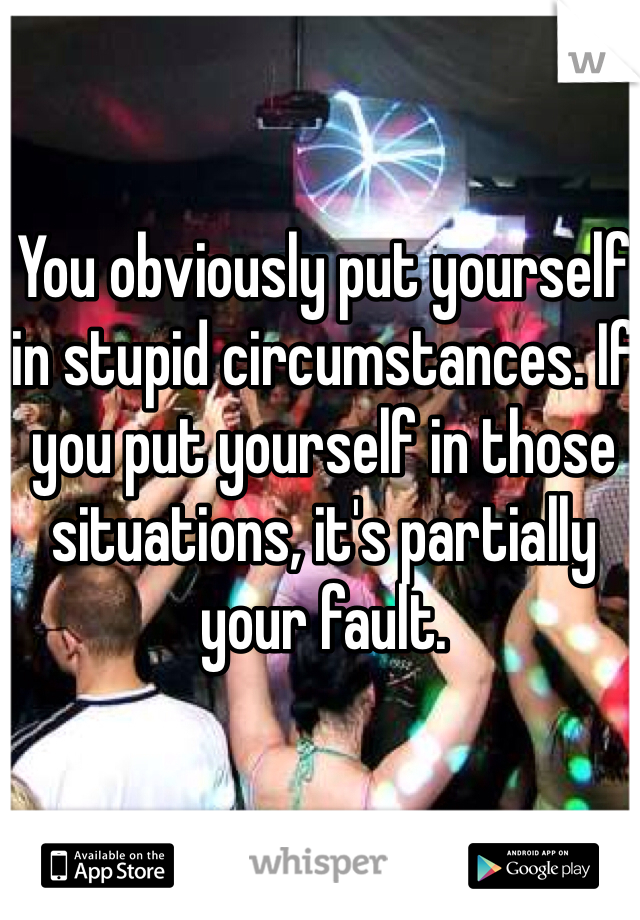 You obviously put yourself in stupid circumstances. If you put yourself in those situations, it's partially your fault.