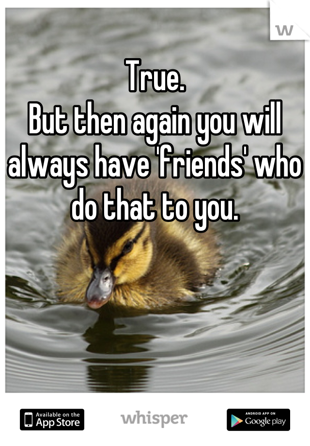True.
But then again you will always have 'friends' who do that to you.