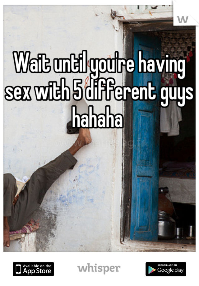 Wait until you're having sex with 5 different guys hahaha 