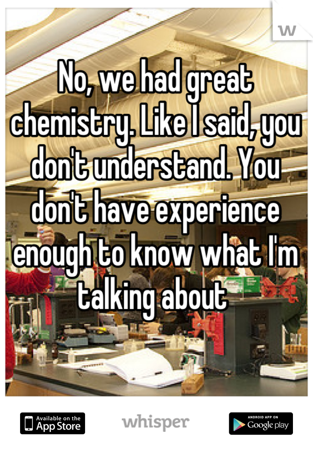 No, we had great chemistry. Like I said, you don't understand. You don't have experience enough to know what I'm talking about 