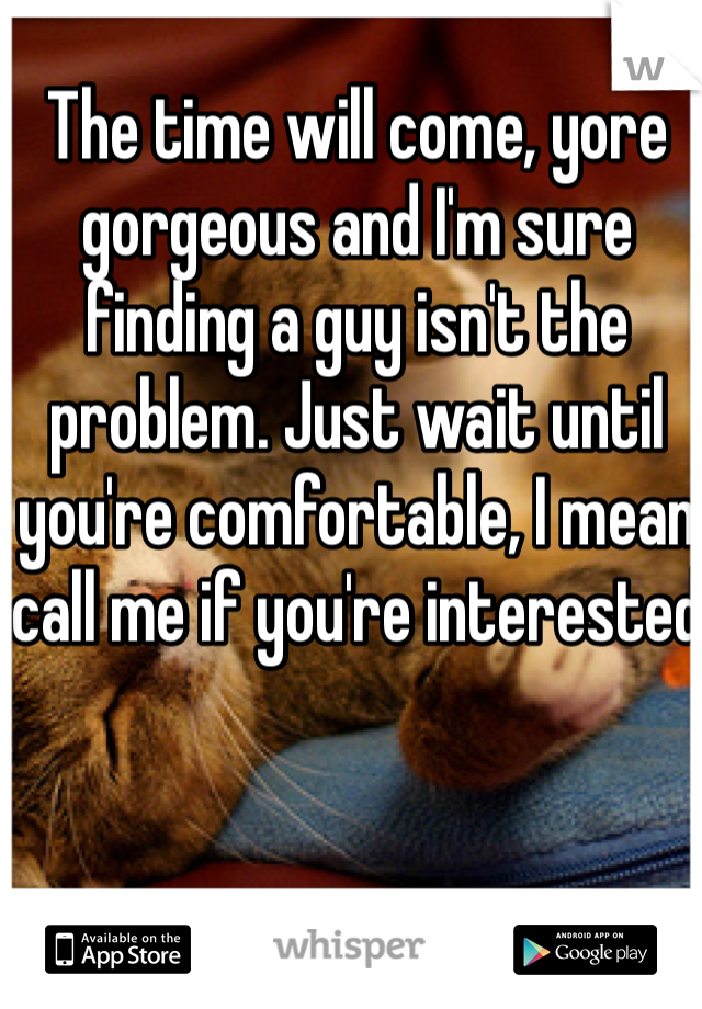 The time will come, yore gorgeous and I'm sure finding a guy isn't the problem. Just wait until you're comfortable, I mean call me if you're interested 