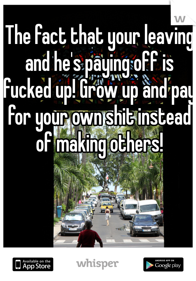 The fact that your leaving and he's paying off is fucked up! Grow up and pay for your own shit instead of making others! 