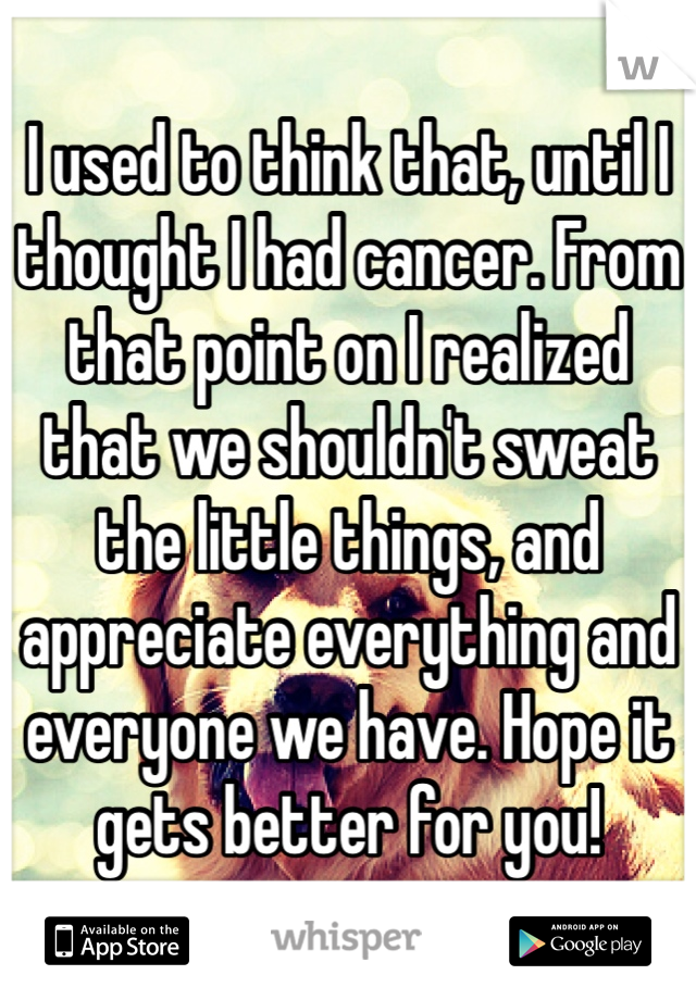 I used to think that, until I thought I had cancer. From that point on I realized that we shouldn't sweat the little things, and appreciate everything and everyone we have. Hope it gets better for you!