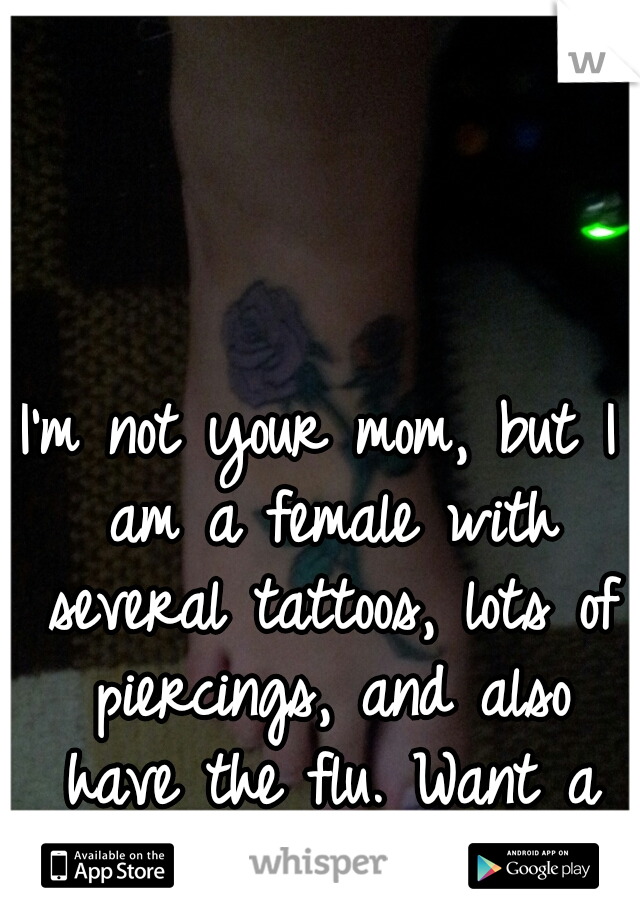 I'm not your mom, but I am a female with several tattoos, lots of piercings, and also have the flu. Want a hug? :)