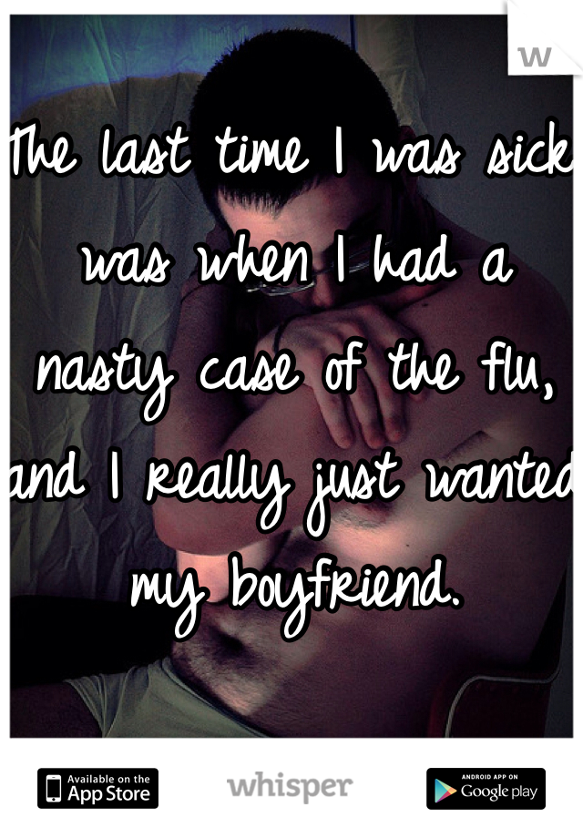 The last time I was sick was when I had a nasty case of the flu, and I really just wanted my boyfriend.