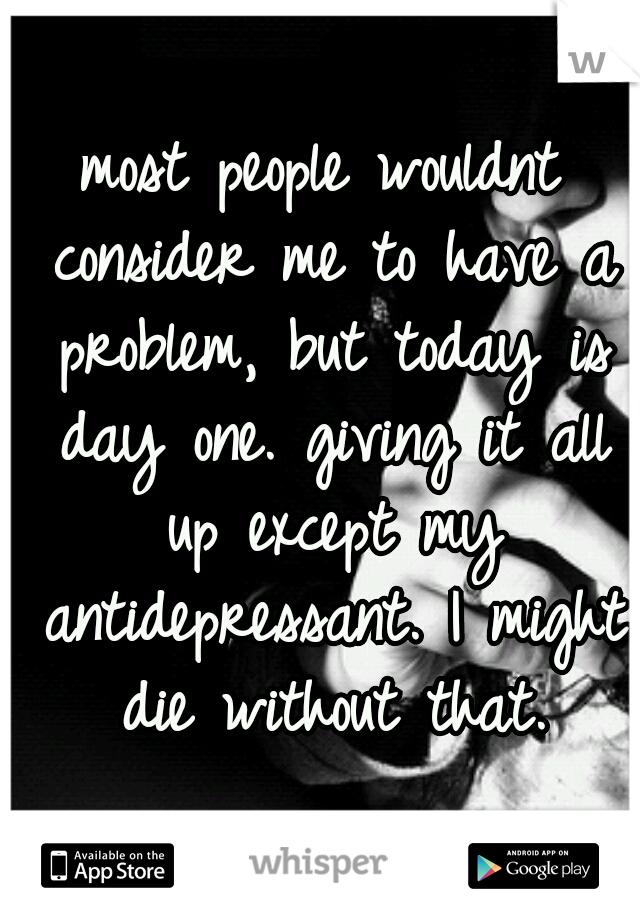 most people wouldnt consider me to have a problem, but today is day one. giving it all up except my antidepressant. I might die without that.