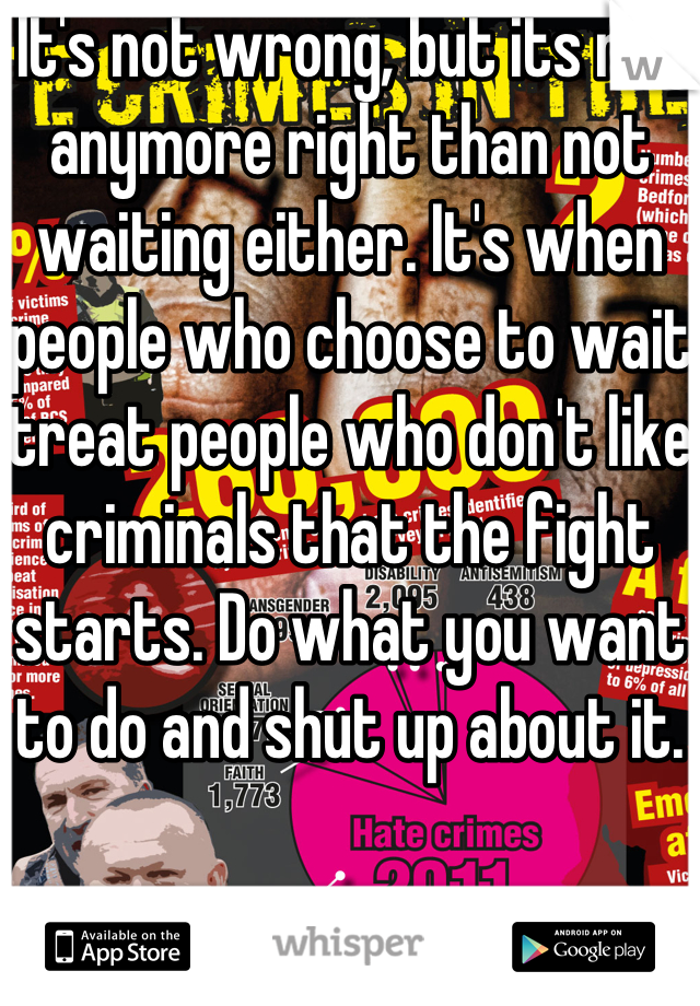 It's not wrong, but its not anymore right than not waiting either. It's when people who choose to wait treat people who don't like criminals that the fight starts. Do what you want to do and shut up about it. 