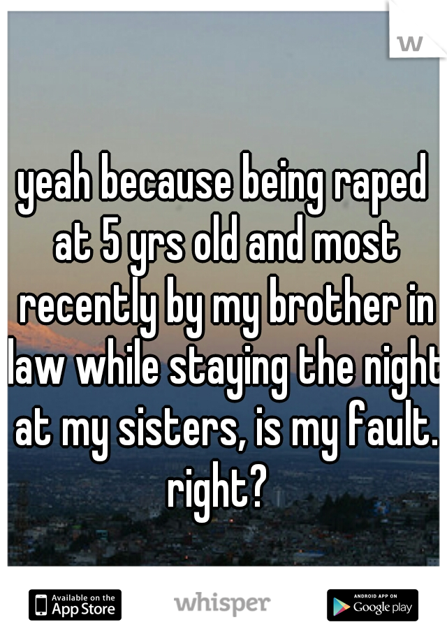 yeah because being raped at 5 yrs old and most recently by my brother in law while staying the night at my sisters, is my fault. right?  