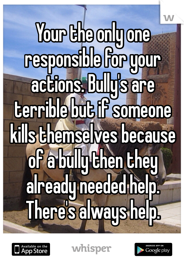Your the only one responsible for your actions. Bully's are terrible but if someone kills themselves because of a bully then they already needed help. There's always help. 