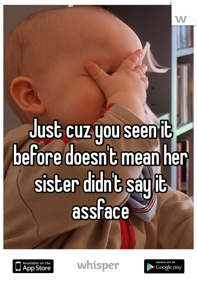 Just cuz you seen it before doesn't mean her sister didn't say it assface