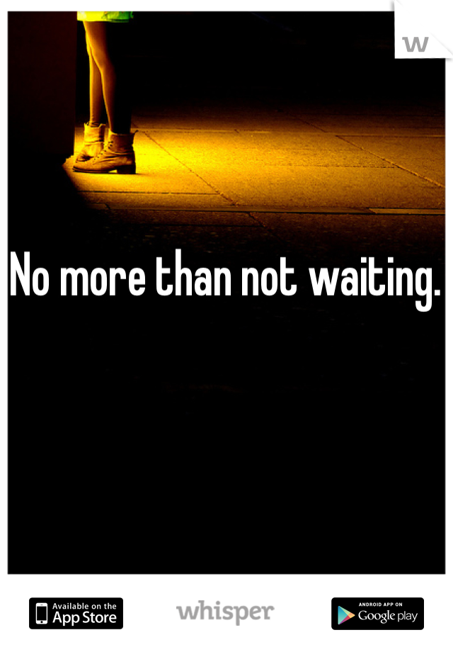 No more than not waiting. 