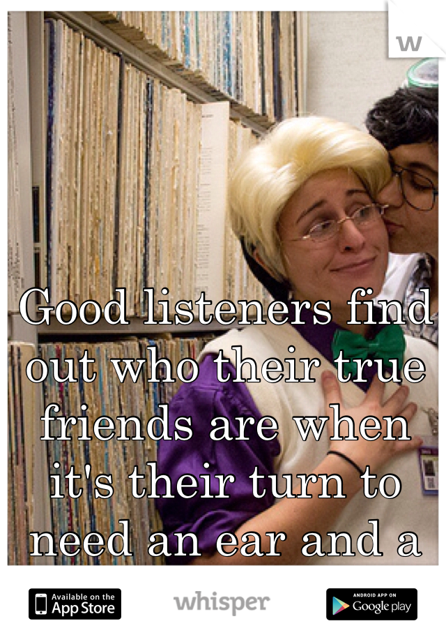 Good listeners find out who their true friends are when it's their turn to need an ear and a shoulder to cry on
