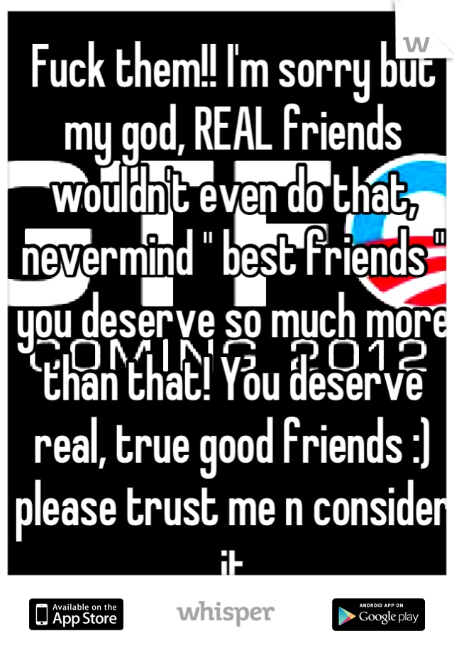 Fuck them!! I'm sorry but my god, REAL friends wouldn't even do that, nevermind " best friends " you deserve so much more than that! You deserve real, true good friends :) please trust me n consider it