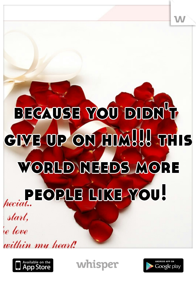 because you didn't give up on him!!! this world needs more people like you! 
