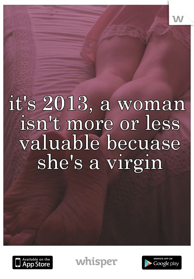 it's 2013, a woman isn't more or less valuable becuase she's a virgin