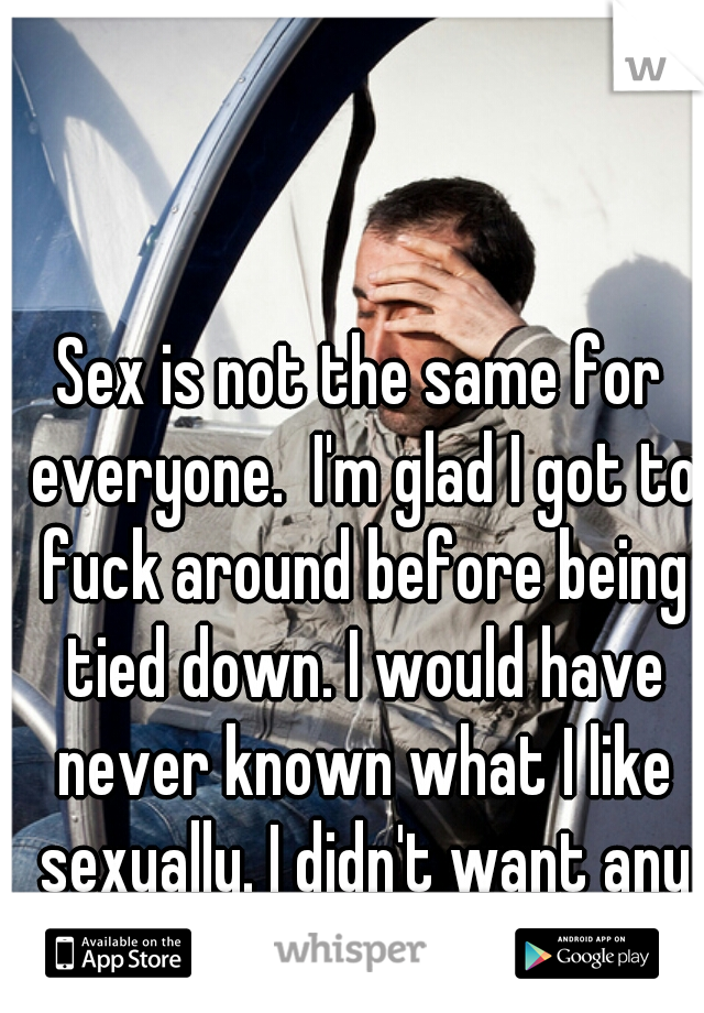 Sex is not the same for everyone.  I'm glad I got to fuck around before being tied down. I would have never known what I like sexually. I didn't want any "what ifs". 