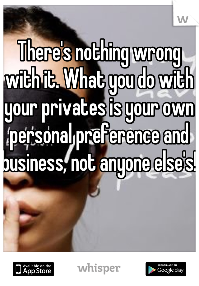 There's nothing wrong with it. What you do with your privates is your own personal preference and business, not anyone else's!