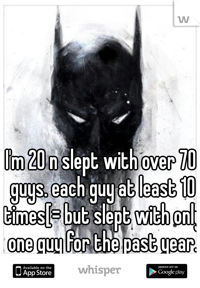 I'm 20 n slept with over 70 guys. each guy at least 10 times[= but slept with only one guy for the past year.