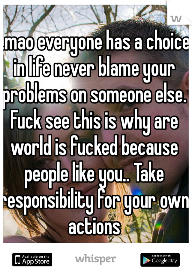 Lmao everyone has a choice in life never blame your problems on someone else. Fuck see this is why are world is fucked because people like you.. Take responsibility for your own actions 